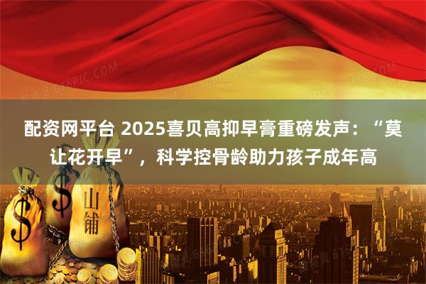 配资网平台 2025喜贝高抑早膏重磅发声：“莫让花开早”，科学控骨龄助力孩子成年高