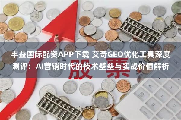 丰益国际配资APP下载 艾奇GEO优化工具深度测评：AI营销时代的技术壁垒与实战价值解析