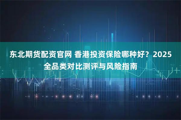东北期货配资官网 香港投资保险哪种好？2025全品类对比测评与风险指南