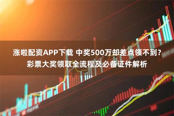涨啦配资APP下载 中奖500万却差点领不到？彩票大奖领取全流程及必备证件解析