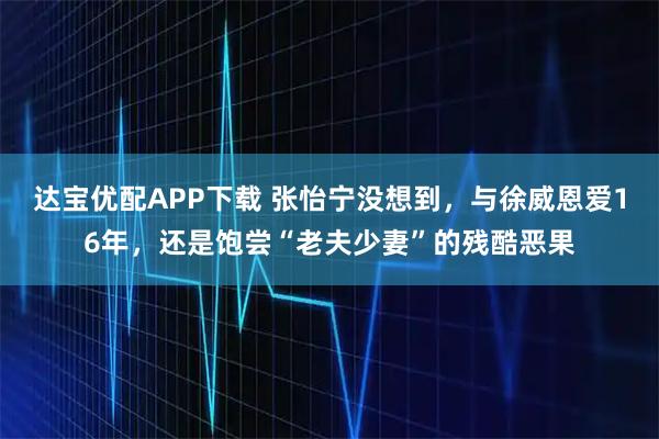 达宝优配APP下载 张怡宁没想到，与徐威恩爱16年，还是饱尝“老夫少妻”的残酷恶果