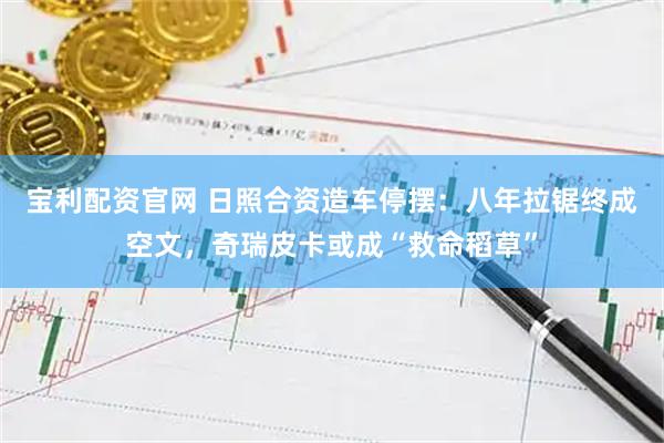 宝利配资官网 日照合资造车停摆：八年拉锯终成空文，奇瑞皮卡或成“救命稻草”