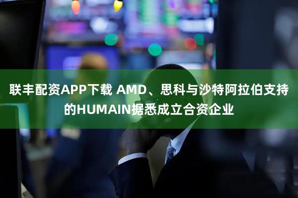 联丰配资APP下载 AMD、思科与沙特阿拉伯支持的HUMAIN据悉成立合资企业