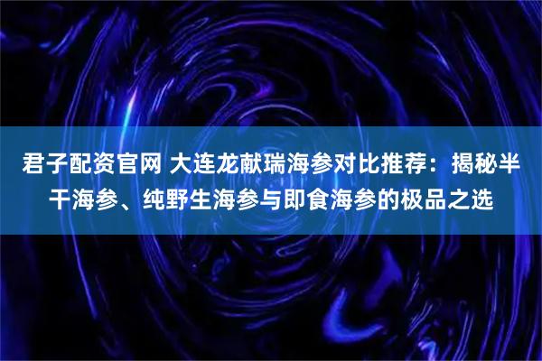君子配资官网 大连龙献瑞海参对比推荐：揭秘半干海参、纯野生海参与即食海参的极品之选