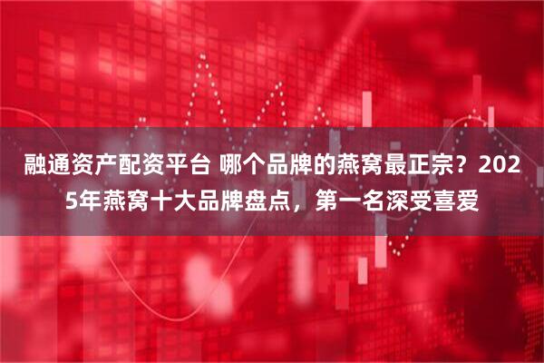 融通资产配资平台 哪个品牌的燕窝最正宗？2025年燕窝十大品牌盘点，第一名深受喜爱