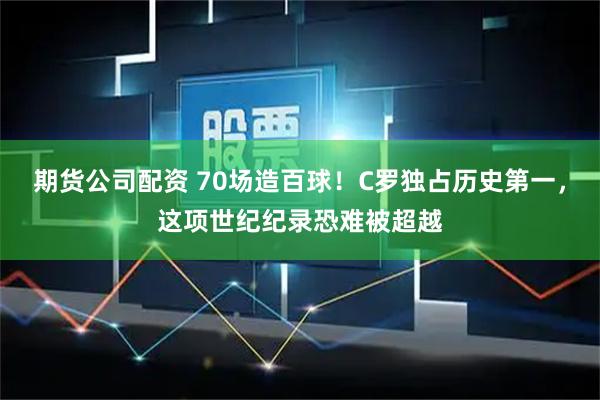 期货公司配资 70场造百球！C罗独占历史第一，这项世纪纪录恐难被超越