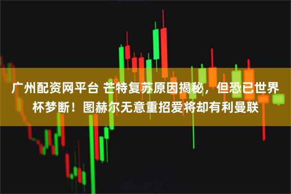 广州配资网平台 芒特复苏原因揭秘，但恐已世界杯梦断！图赫尔无意重招爱将却有利曼联