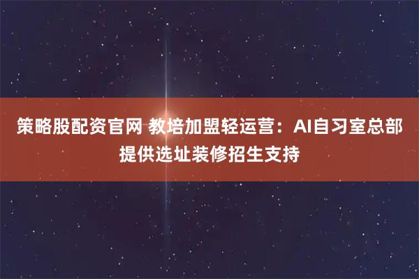 策略股配资官网 教培加盟轻运营：AI自习室总部提供选址装修招生支持