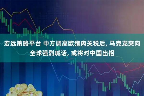 宏远策略平台 中方调高欧猪肉关税后, 马克龙突向全球强烈喊话, 或将对中国出招