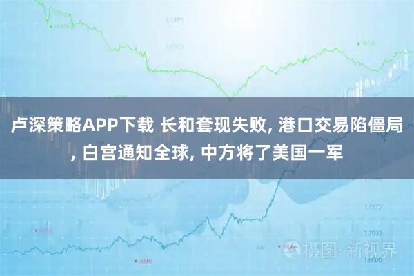卢深策略APP下载 长和套现失败, 港口交易陷僵局, 白宫通知全球, 中方将了美国一军