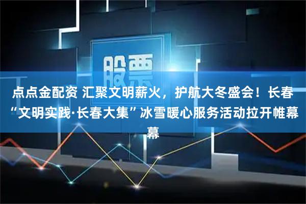点点金配资 汇聚文明薪火，护航大冬盛会！长春“文明实践·长春大集”冰雪暖心服务活动拉开帷幕