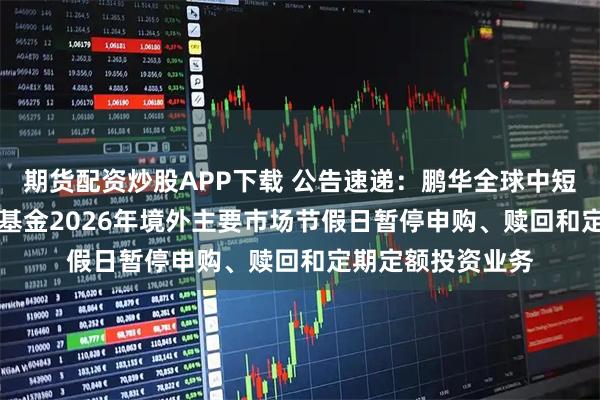 期货配资炒股APP下载 公告速递:鹏华全球中短债债券(QDII)基金2026年境外主要市场节假日暂停申购、赎回和定期定额投资业务