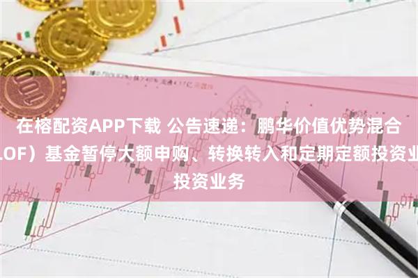 在榕配资APP下载 公告速递：鹏华价值优势混合（LOF）基金暂停大额申购、转换转入和定期定额投资业务