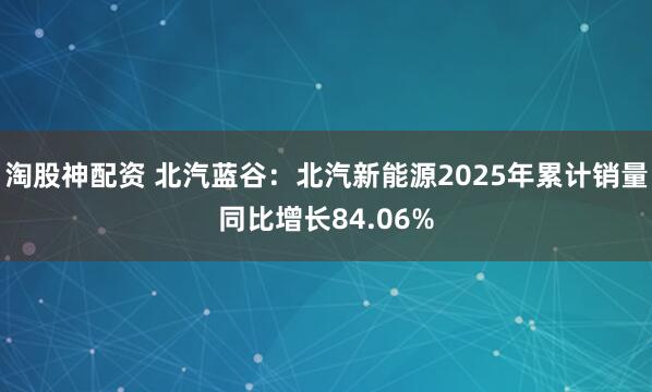 淘股神配资 北汽蓝谷：北汽新能源2025年累计销量同比增长84.06%