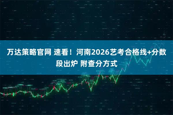 万达策略官网 速看！河南2026艺考合格线+分数段出炉 附查分方式