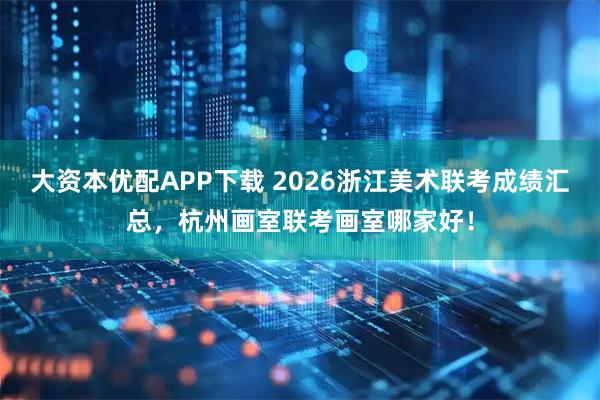 大资本优配APP下载 2026浙江美术联考成绩汇总，杭州画室联考画室哪家好！