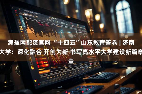 满盈网配资官网 “十四五”山东教育答卷 | 济南大学：深化融合 开创为新 书写高水平大学建设新篇章