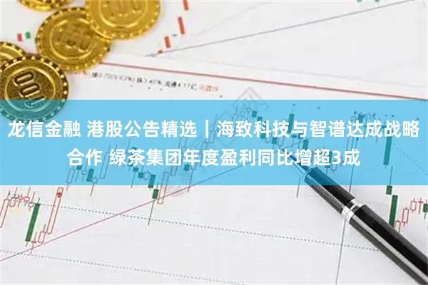 龙信金融 港股公告精选｜海致科技与智谱达成战略合作 绿茶集团年度盈利同比增超3成