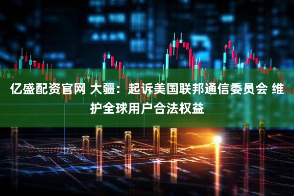亿盛配资官网 大疆：起诉美国联邦通信委员会 维护全球用户合法权益