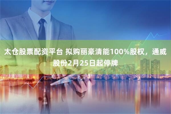太仓股票配资平台 拟购丽豪清能100%股权，通威股份2月25日起停牌