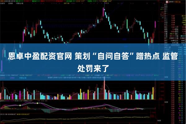 恩卓中盈配资官网 策划“自问自答”蹭热点 监管处罚来了