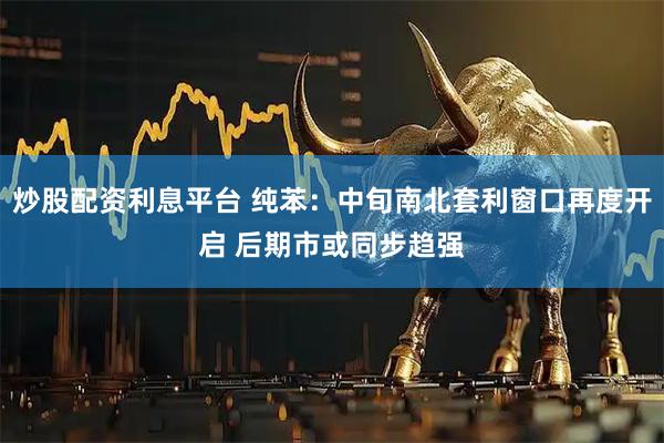 炒股配资利息平台 纯苯：中旬南北套利窗口再度开启 后期市或同步趋强