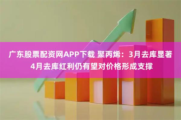 广东股票配资网APP下载 聚丙烯：3月去库显著 4月去库红利仍有望对价格形成支撑