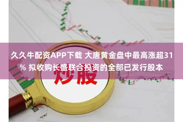 久久牛配资APP下载 大唐黄金盘中最高涨超31% 拟收购长盛联合投资的全部已发行股本