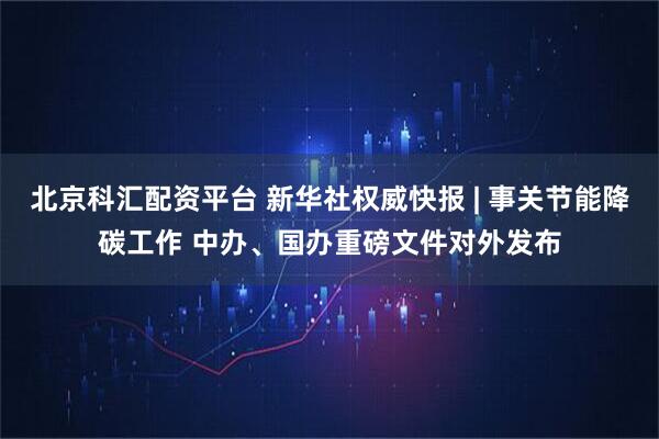 北京科汇配资平台 新华社权威快报 | 事关节能降碳工作 中办、国办重磅文件对外发布