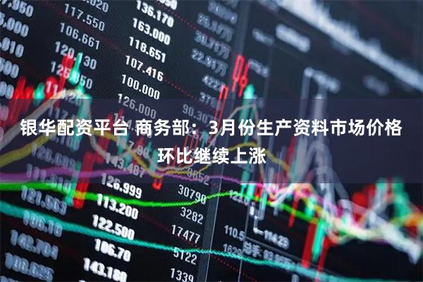 银华配资平台 商务部：3月份生产资料市场价格环比继续上涨